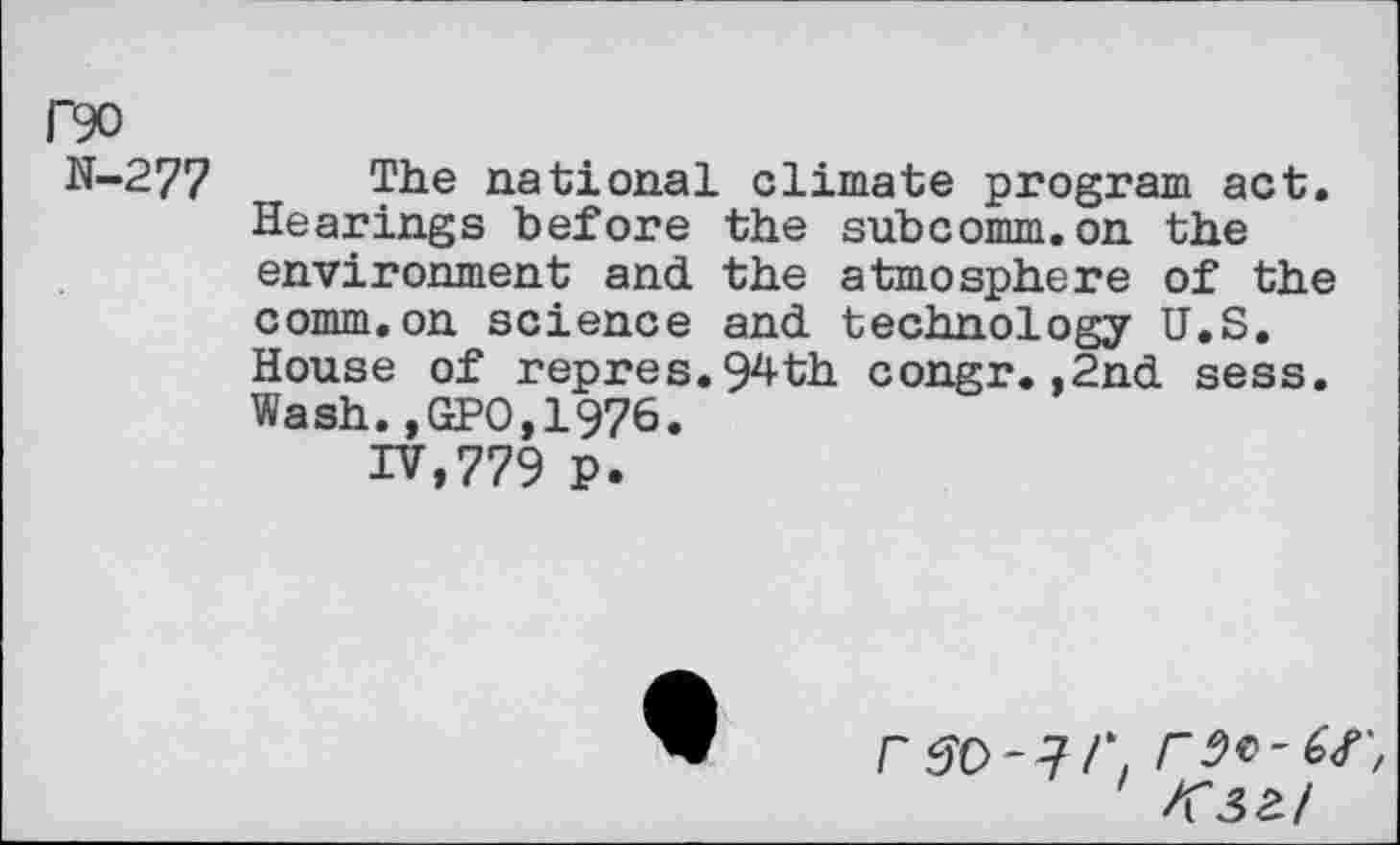 ﻿P90
N-277
The national climate program act. Hearings before the subcomm.on the environment and the atmosphere of the comm.on science and technology U.S. House of repres.94th congr.,2nd sess. Wash.,GPO,1976.
IV,779 P.